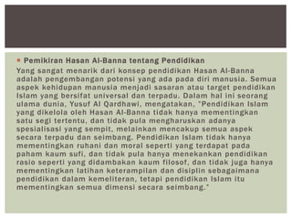  Pemikiran Hasan Al-Banna tentang Pendidikan
Yang sangat menarik dari konsep pendidikan Hasan Al-Banna
adalah pengembangan potensi yang ada pada diri manusia. Semua
aspek kehidupan manusia menjadi sasaran atau target pendidikan
Islam yang bersifat universal dan terpadu. Dalam hal ini seorang
ulama dunia, Yusuf Al Qardhawi, mengatakan, ”Pendidikan Islam
yang dikelola oleh Hasan Al-Banna tidak hanya mementingkan
satu segi tertentu, dan tidak pula mengharuskan adanya
spesialisasi yang sempit, melainkan mencakup semua aspek
secara terpadu dan seimbang. Pendidikan Islam tidak hanya
mementingkan ruhani dan moral seperti yang terdapat pada
paham kaum sufi, dan tidak pula hanya menekankan pendidikan
rasio seperti yang didambakan kaum filosof, dan tidak juga hanya
mementingkan latihan keterampilan dan disiplin sebagaimana
pendidikan dalam kemeliteran, tetapi pendidikan Islam itu
mementingkan semua dimensi secara seimbang.”
 