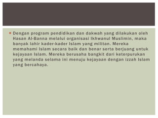  Dengan program pendidikan dan dakwah yang dilakukan oleh
Hasan Al-Banna melalui organisasi Ikhwanul Muslimin, maka
banyak lahir kader-kader Islam yang militan. Mereka
memahami Islam secara baik dan benar serta berjuang untuk
kejayaan Islam. Mereka berusaha bangkit dari keterpurukan
yang melanda selama ini menuju kejayaan dengan izzah Islam
yang bercahaya.
 