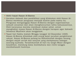  Akhir hayat Hasan Al-Banna
 Gerakan dakwah dan pendidikan yang dilakukan oleh Hasan Al-
Banna membuat penguasa menjadi dzalim pada waktu itu.
Penguasa menganggap Hasan Al-Banna dengan organisasinya
sebuah ancaman dan akan menghancurkan tahta kekuasaannya.
Oleh karenanya mereka membuat makar jahat, untuk
menghabisi nyawa Hasan Al-Banna dengan harapan agar dakwah
Ikhwanul Muslimin akan tenggelam.
 Tepat hari Sabtu malam Minggu tanggal 12 Desember 1949,
Hasan Al-Banna ditembak oleh orang bejat suruhan pengkhianat
rakyat. Hasan Al-Banna pulang ke Rahmatullah dengan tenang,
dengan wajah ceriah dan senyum yang mempesona sebagai
seorang syuhada. Terselimutilah di hari itu langit Mesir dengan
kesedihan, mendung duka membahana dan rintik tanggis
membahasahi buminya.
 