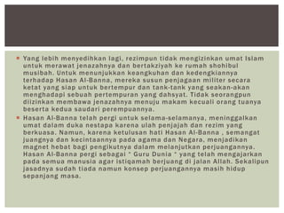  Yang lebih menyedihkan lagi, rezimpun tidak mengizinkan umat Islam
untuk merawat jenazahnya dan bertakziyah ke rumah shohibul
musibah. Untuk menunjukkan keangkuhan dan kedengkiannya
terhadap Hasan Al-Banna, mereka susun penjagaan militer secara
ketat yang siap untuk bertempur dan tank-tank yang seakan-akan
menghadapi sebuah pertempuran yang dahsyat. Tidak seorangpun
diizinkan membawa jenazahnya menuju makam kecuali orang tuanya
beserta kedua saudari perempuannya.
 Hasan Al-Banna telah pergi untuk selama-selamanya, meninggalkan
umat dalam duka nestapa karena ulah penjajah dan rezim yang
berkuasa. Namun, karena ketulusan hati Hasan Al-Banna , semangat
juangnya dan kecintaannya pada agama dan Negara, menjadikan
magnet hebat bagi pengikutnya dalam melanjutkan perjuangannya.
Hasan Al-Banna pergi sebagai “ Guru Dunia “ yang telah mengajarkan
pada semua manusia agar istiqamah berjuang di jalan Allah. Sekalipun
jasadnya sudah tiada namun konsep perjuangannya masih hidup
sepanjang masa.
 