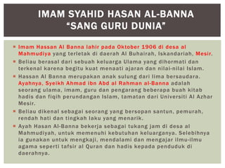  Imam Hassan Al Banna lahir pada Oktober 1906 di desa al
Mahmudiya yang terletak di daerah Al Buhairah, Iskandariah, Mesir.
 Beliau berasal dari sebuah keluarga Ulama yang dihormati dan
terkenal karena begitu kuat menaati ajaran dan nilai-nilai Islam.
 Hassan Al Banna merupakan anak sulung dari lima bersaudara.
Ayahnya, Syeikh Ahmad ibn Abd al Rahman al-Banna adalah
seorang ulama, imam, guru dan pengarang beberapa buah kitab
hadis dan fiqih perundangan Islam, tamatan dari Universiti Al Azhar
Mesir.
 Beliau dikenal sebagai seorang yang bersopan santun, pemurah,
rendah hati dan tingkah laku yang menarik.
 Ayah Hasan Al-Banna bekerja sebagai tukang jam di desa al
Mahmudiyah, untuk memenuhi kebutuhan keluarganya. Selebihnya
ia gunakan untuk mengkaji, mendalami dan mengajar ilmu-ilmu
agama seperti tafsir al Quran dan hadis kepada penduduk di
daerahnya.
IMAM SYAHID HASAN AL-BANNA
“SANG GURU DUNIA”
 