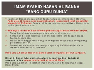  Hasan Al- Banna menunjukkan tanda-tanda kecemerlangan otaknya.
Pada usia 12 tahun, atas anugerah Allah, Hasan kecil telah menghafal
separuh isi Al-Qur'an. Sang ayah terus menerus memotivasi Hasan agar
melengkapi hafalannya.
 Semenjak itu Hasan kecil mendisiplinkan kegiatannya menjadi empat.
1. Siang hari dipergunakannya untuk belajar di sekolah.
2. Kemudian belajar membuat dan memperbaiki jam dengan orang
tuanya hingga sore.
3. Waktu sore hingga menjelang tidur digunakannya untuk mengulang
pelajaran sekolah.
4. Sementara membaca dan mengulang-ulang hafalan Al-Qur'an ia
lakukan selesai shalat Shubuh.
Pada usia 14 tahun Hasan al Banna telah menghafal seluruh Al-Quran.
Hasan Al Banna lulus dari sekolahnya dengan predikat terbaik di
sekolahnya dan nomor lima terbaik di seluruh Mesir.
Pada usia 16 tahun, ia telah menjadi mahasiswa di perguruan tinggi
Darul Ulum.
IMAM SYAHID HASAN AL-BANNA
“SANG GURU DUNIA”
 