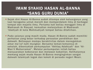  Sejak dini Hasan Al-Banna sudah ditempa oleh keluarganya yang
taat beragama untuk meraih dan memperdalam ilmu di berbagai
tempat dan majelis ilmu. Pertama kali beliau menggali ilmu di
Madrasah Ar Rasyad, kemudian melanjutkan di Madrasah
‘Idadiyah di kota Mahmudiyah tempat beliau dilahirkan.
 Pada usianya yang masih muda, Hasan Al-Banna sudah memiliki
perhatian yang besar terhadap persoalan pendidikan dan
dakwah. Beliaupun mampu beraktivitas dalam menegakkan
amar ma’ruf nahi mungkar. Bersama teman-temannya di
sekolah, dibentuklah perkumpulan “Akhlaq Adabiyah” dan “Al-
Man’il Muharramat”. Melalui perkumpulan inilah beliau
menyuarakan kebenaran dan melawan kebatilan. Kelihatannya
memang sejak muda Hasan Al-Banna menginginkan sangat
dakwah Islamiyah tegak dan kokoh di persada negeri Mesir.
IMAM SYAHID HASAN AL-BANNA
“SANG GURU DUNIA”
 