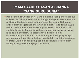  Pada tahun 1920 Hasan Al-Banna melanjutkan pendidikannya
di Darul Mu’allimin Damanhur, hingga menyelesaikan hafalan
Al-Quran diusianya yang belum genap 14 tahun. Beliaupun
aktif dalam pergerakan melawan penjajah. Pada tahun 1923
beliau melanjutkan pendidikannya di Darul Ulum Kairo. Di
sinilah Hasan Al-Banna banyak mendapatkan wawasan yang
luas dan mendalam. Pendidikannya di Darul Ulum
diselesaikan pada tahun 1927 M, dengan hasil yang sangat
memuaskan. Luar biasa, beliau menduduki rangking pertama
di Darul Ulum dan rangking kelima di seluruh Mesir dalam
usianya yang baru menginjak 21 tahun.
IMAM SYAHID HASAN AL-BANNA
“SANG GURU DUNIA”
 