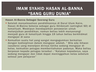 Hasan Al-Banna Sebagai Seorang Guru
 Setelah menyelesaikan pendidikannya di Darul Ulum Kairo,
Hasan Al-Banna bekerja sebagai guru Ibtidaiyah (setingkat SD) di
Ismailiyah. Meskipun mendapatkan penawaran untuk
melanjutkan pendidikan, namun beliau lebih menyenangi
menjadi guru di Ismailiyah hingga 19 tahun beliau berkhidmat
mengajar di sana
 Kemudian suatu hal yang sangat mengagumkan berkaitan
dengan kedisiplinan dalam mengajar adalah, “ Bila ada ikhwan
(saudara) yang menelpon dirinya ketika sedang mengajar di
kelas, kemudian petugas memberitahukan padanya. Maka beliau
berpesan kepada petugas tersebut : “Katakan kepadanya, saya
sedang mengajar dan tidak dapat meninggalkan kelas sebelum
selesai jam pelajaran”
IMAM SYAHID HASAN AL-BANNA
“SANG GURU DUNIA”
 