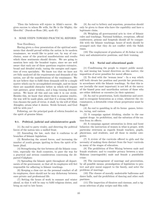 ’Then the believers will rejoice in Allah’s succor. He 
gives success to whom He wills, for He is the Mighty, the 
Merciful.’ (Surah-ar-Rum (30), ayah 45) 
9. SOME STEPS TOWARD PRACTICAL REFORM 
Your Excellency, 
Having given a clear presentation of the spiritual senti-ments 
that should prevail within the nation in its modern 
renaissance, we would like to point out, by way of con-clusion, 
some of the practical manifestations and results 
which these sentiments should dictate. We are going to 
mention here only the broadest topics, since we are well 
aware that each one of these questions requires extensive, 
broad and detailed study, taxing the energies and capac-ities 
of even specialists. We know too that we have not 
yet fully analyzed all the requirements and demands of the 
nation, nor all the manifestations of the renaissance. We 
do not believe that to fulfil these demands will be a simple 
matter which can be accomplished overnight, and we know 
there are manifold obstacles before us which will require 
vast patience, great wisdom, and a long running determi-nation. 
We know all this and can take it in our stride. 
Besides this, we know that where there is genuine resolve, 
the way will be made plain, and that if a strong willed na-tion 
chooses the path of virtue, it shall, by the will of Allah 
Almighty, attain what it desires. Stride forward, and God 
will be with you ! 
Following, are the principal goals of reform founded on 
the spirit of genuine Islam: 
9.1. Political, judicial and administrative goals 
(1) An end to party rivalry, and directing the political 
forces of the nation into a unified front. 
(2) Amending the law, such that it conforms to all 
branches of Islamic legislation. 
(3) Reinforcing the armed forces, and increasing the 
number of youth groups; igniting in them the spirit of Is-lamic 
jihad. 
(4) Strengthening the ties between all the Islamic coun-tries, 
especially the Arab countries, to pave the way for 
a practical and serious consideration concerning the de-parted 
Caliphate. 
(5) Spreading the Islamic spirit throughout all depart-ments 
of the government, so that all its employees will feel 
responsible for adhering to Islamic teachings. 
(6) Keeping a close eye on the personal conduct of all 
its employees, there should not be any dichotomy between 
ones private and professional life. 
(7) Setting the hours of work in summer and winter 
ahead, so that it will be easy to fulfil religious duties, and 
bring an end to late hours. 
(8) An end to bribery and nepotism, promotion should 
only be given to those who have the capability and have a 
legitimate claim. 
(9) Weighing all governmental acts in view of Islamic 
rules and teachings, National holidays, receptions, official 
conferences, prisons and hospitals should all be compat-ible 
with the Islamic teachings; hours of work should be 
arranged such that they do not conflict with the Salah 
times. 
(10) The employment of graduates of Al-Azhar in mil-itary 
and administrative positions, and their training. 
9.2. Social and educational goals 
(1) Conditioning the people to respect public moral-ity, 
and issuing law bound directives on this matter; the 
imposition of sever penalties for moral offences. 
(2) To deal with the ’woman issue’ - In a way which 
will both elevate her position and provide her protection, 
in accordance with the Islamic teachings. So that this is-sue 
(socially the most important) is not left at the mercy 
of the biased pens and unorthodox notions of those who 
are either deficient or excessive.(in their opinions) 
(3) An end to prostitution, both clandestine and overt: 
and to recognize fornication as a crime, whatever the cir-cumstances, 
a detestable crime whose perpetrator must be 
flogged. 
(4) An end to gambling in all its forms: games, lotter-ies, 
racing, and casinos. 
(5) A campaign against drinking, similar to the one 
against drugs: its prohibition, and the salvation of the na-tion 
from its effects. 
(6) A campaign against ostentation in dress and loose 
behavior; the instruction of women in what is proper, with 
particular strictness as regards female teachers, pupils, 
physicians, and students, and all those in similar cate-gories. 
(7) A review of the curricula offered to girls and the 
necessity of making them distinct from the boys’ curricula 
in many of the stages of education. 
(8) The prohibition of Free Mixing between male and 
female students; and to consider privacy between a non- 
Mahram (marriageable) male and female a punishable 
crime. 
(9) The encouragement of marriage and procreation, 
by all possible means; promulgation of legislation to pro-tect 
and give moral support to the family, and solve the 
problems of marriage. 
(10) The closure of morally undesirable ballrooms and 
dance halls, and the prohibition of dancing and other such 
pastimes. 
(11) The inspection of theatres and cinemas, and a rig-orous 
selection of play scripts and film rolls. 
10 
 