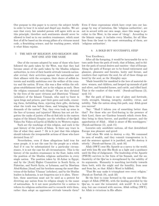 Our purpose in this paper is to survey the subject briefly 
in order to bear it in mind and dispel any doubts. We are 
sure that every fair minded person will agree with us on 
this principle; therefore such sentiments should never be 
allowed to lead us in our modern renaissance, which must 
first of all be based on the strong pillars of a virtuous moral 
code, a flourishing science, and far reaching power, which 
is what Islam enjoins. 
7. THE MEN OF RELIGION AND RELIGION ARE 
NOT ONE AND THE SAME 
One of the excuses adopted by some of those who have 
followed the path taken by the West, was that they had 
become aware of the path taken by the Muslim religious 
authorities, in view of their hostile attitude towards nation-alist 
revival, their activities against the nationalists and 
their alliance with the occupiers, their choice of selfish in-terests 
and worldly ambitions over the welfare of the coun-try 
and the nation. If true, this was a flaw within the reli-gious 
establishment itself, not in the religion as such. Does 
the religion command such things? Or are they dictated 
by the lives of the most virtuous and illustrious ’Ulamaa’ 
(scholars) of the Islamic Ummah, who used to burst in 
upon kings and princes, past their gates and walls, censur-ing 
them, forbidding them, rejecting their gifts, declaring 
what the truth was before them, and bringing them the 
demands of the nation? Nay, they even took up arms in 
the face of tyranny and injustice! History has not yet for-gotten 
the ranks of jurists of Ibn-al-Ash’ath in the eastern 
region of the Islamic Empire; nor the rebellion of the Qadi 
Yahya ibn Yahya al-Laythi al-Maliki in its Western region. 
Such are the teachings of this religion, and such is the 
past history of the jurists of Islam. Is there any trace in 
this of what they assert ? Or is it just that this religion 
should tolerate the irresponsible actions of those who have 
deviated from it? 
Nevertheless, even if these allegations hold true for 
some people, it is not the case for the people as a whole. 
And if it can be substantiated for a particular circum-stance, 
it is not the case for all circumstances. This is the 
history of the modern renaissance in the East, laden with 
the position of the Muslim religious authorities in every 
single nation. The position taken by Al-Azhar in Egypt; 
and by the [Arab] Higher Committee in South Syria, or 
Palestine, and North Syria, or Lebanon; and by Mawlana 
Abul-Kalam [Azad] and his brothers among the most illus-trious 
of the Indian ’Ulamaa’ (scholars), and by the Muslim 
leaders in Indonesia, is not forgotten nor is it alien. There-fore, 
these assertions must not be used as a pretext for 
diverting any nation from its religion simply in the name 
of nationalism. Is it not more productive for a nation to 
reform its religious authorities and to reconcile with them, 
rather than adopt an oppressive attitude towards them? 
Even if these expressions which have crept into our lan-guage 
by way of imitation, like ’religious authorities’, are 
not in accord with our own usage, since this usage is pe-culiar 
to the West, in the sense of ’clergy’. According to 
the Islamic usage, it includes every Muslim, for all Mus-lims 
from the least to the most outstanding of them, are 
’religious authorities’. 
8. A BOLD BUT SUCCESSFUL STEP 
Your Excellency, 
After all the foregoing, it would be inexcusable for us to 
turn aside from the path of truth, that of Islam, and to fol-low 
the path of carnal desires and vanities - that of Europe. 
Along the path of Europe are to be found enticement and 
glamour, pleasures and luxuries, laxity and license, and 
comforts that captivate the soul, for all of these things are 
loved by the soul, as the Almighty says: 
’Made beautiful for mankind is the love of material de-sires: 
women, and children, and heaped up mounds of gold 
and silver, and branded horses, and cattle, and tilled land. 
That is the comfort of this world.’ (Surah-aal-Imran (3), 
ayah 14) 
But the path of Islam is one of glory and fortitude, 
truth, strength, blessing, integrity, stability, virtue, and 
nobility. Take the nation along this path, may Allah grant 
you success! 
’Say: ”Shall I inform you of something better than 
that? For those who are God-fearing in the presence of 
their Lord, there are Gardens beneath which rivers flow, 
they being in them forever, and purified spouses, and the 
approbation of Allah . Allah is aware of His worshippers.’ 
(Surah-aal-Imran (3), ayah 15) 
Luxuries only annihilate nations, all that destabilized 
Europe was pleasure and greed: 
’And when We wish to destroy a city, We command 
its men of wealth, and they commit transgression in it, 
and the sentence against it is justified, and We destroy it 
utterly.’ (Surah-aal-Imran (3), ayah 16) 
Allah (SWT) sent His Apostle as a mercy to the world, 
and with him He sent His Book as a light and a guidance 
until the Day of Judgement. The leadership of the Apostle 
(PBUH) survives in the form of his Sunnah, and the au-thenticity 
of the Qur’an is strengthened by the validity of 
its arguments. Humanity is marching inevitably towards 
them both, with the might and the humility, from near 
and from far, so that Allah’s Word is fulfilled; 
’That He may make it triumphant over every religion.’ 
(Surah-at-Tawbah (9), ayah 33) 
Be the first to come forward in the name of the Mes-senger 
of Allah (PBUH), with the healing provided by the 
Qur’an, to save the tormented, sick world! It is a bold 
step, but one crowned with success, Allah willing (SWT), 
for Allah is victorious in His affairs: 
9 
 