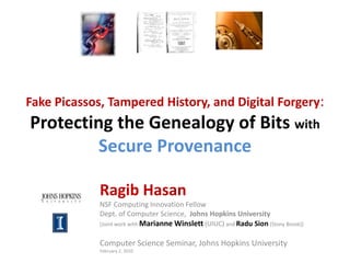 Fake Picassos, Tampered History, and Digital Forgery:Protecting the Genealogy of Bits withSecure Provenance Ragib Hasan NSF Computing Innovation Fellow Dept. of Computer Science,  Johns Hopkins University [Joint work with Marianne Winslett (UIUC) and Radu Sion(Stony Brook)] Computer Science Seminar, Johns Hopkins University February 2, 2010 