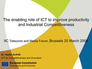 The enabling role of ICT to improve productivity and Industrial Competitiveness Dr. Hasan ALKAS ICT for Competitiveness and Innovation IIC  Telecoms and Media Forum,  Brussels 25 March 2009 