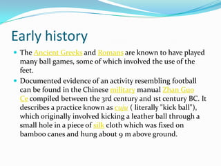Early history
 The Ancient Greeks and Romans are known to have played
  many ball games, some of which involved the use o...