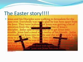 The Easter story!!!!
 Jesus and his Disciples were walking to Jerusalem for the
pass over. Everybody was really glad he was here apart from
the Jews. They were jealous that Jesus was getting a lot of
attention from the ordinary people . One of Jesus's
disciples , Judas said to the Priest he to get Jesus into
trouble. Jesus had a meal with twelve of his friends . Judas
eventually got Jesus into trouble and the soldiers took him
away to punish him. They put him on a crucifix and left
him there. When he was dead they put him in a tomb the
next day. Mary his mother went to the tomb the next day to
see his grave. The tomb door was open and there was an
angel there he said “your son Jesus has rose from the
dead!!!”
 