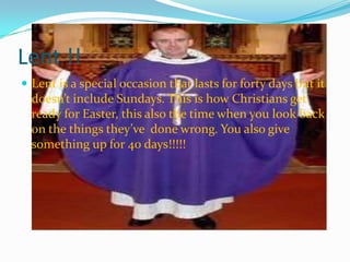 Lent !!
 Lent is a special occasion that lasts for forty days but it
doesn’t include Sundays. This is how Christians get
ready for Easter, this also the time when you look back
on the things they’ve done wrong. You also give
something up for 40 days!!!!!
 