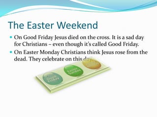 The Easter Weekend
 On Good Friday Jesus died on the cross. It is a sad day
for Christians – even though it’s called Good Friday.
 On Easter Monday Christians think Jesus rose from the
dead. They celebrate on this day.
 