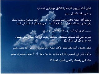 تخيل أنك في يوم القيامة والخلائق موقوفون للحساب و حان وقت الفصل بينهم وبينما أهل الجنة ذاهبون إليها متشوقون وأهل النار إليها يساقون وجدت نفسك في مكان ربما لم تتخيل نفسك فيه أو تفكر حتى فيه كثيراً وأنت في الدنيا  . أتدري أين أنت الان ؟؟ إنك على الأعراف  ...... نعم يا أخي لقد تساوت حسناتك وسيئاتك وبقيت في هذا المكان حتى يفصل الله عز وجل في أمرك  .0 تخيل نفسك وأنت تقف تنظر لأهل الجنة وهم ينعمون وتتمنى أنك كنت معهم وأهل النار في السموم والزقوم وتدعو الله عز وجل أن لا يجعل مصيرك معهم ماذا كان ينقصك يا أخي لتدخل الجنة ؟؟ 