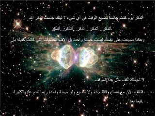 أتذكر يوم كنت جالساً تضيع الوقت في أي شيء ؟ ليتك جلست تذكر الله أتذكر ... أتذكر ... أتذكر ... أتذكر ... أتذكر وهكذا ضيعت على نفسك ليست حسنة واحدة بل آلاف الحسنات التي كانت كفيلة بأن  لا تجعلك تقف مثل هذا الموقف فلتقف الآن مع نفسك وقفة جادة ولا تضيع ولو حسنة واحدة ربما تندم عليها كثيراً فيما بعد . 