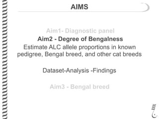 AIMS
Aim1- Diagnostic panel
Aim2 - Degree of Bengalness
Estimate ALC allele proportions in known
pedigree, Bengal breed, and other cat breeds
Dataset-Analysis -Findings
Aim3 - Bengal breed
Aim2 - Degree of Bengalness
Estimate ALC allele proportions in known
pedigree, Bengal breed, and other cat breeds
Dataset-Analysis -Findings
 