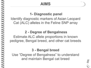 AIMS
1- Diagnostic panel
Identify diagnostic markers of Asian Leopard
Cat (ALC) alleles in the Feline SNP array
2 - Degree of Bengalness
Estimate ALC allele proportions in known
pedigree, Bengal breed, and other cat breeds
3 - Bengal breed
Use “Degree of Bengalness” to understand
and maintain Bengal cat breed
 