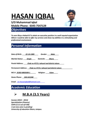 HASAN IQBAL
S/O Muhammad iqbal
Mobile Phone: 0345-7547129

.

Objectives
To earn Rizq-e-Halaal & To attain an executive position in a well reputed organization
Where I could be able to offer my services and show my abilities in a stimulating and
professional environment.

Personal Information
Date of Birth:

22-10-1989

Marital Status:

Single

Postal Address:

.

Gender:

Domicile:

Male
Okara

.

Chak no 47/2.L tahseel and district okara

NIC #: 35302-8802698-1
044-641048

.

Religion:

Islam

.

Email: mr.hasaniqbal@hotmail.com

.

Academic Education



.

Chak no 47/2.L tahseel and district okara

Permanent Address:

Home Phone:

.

M.B.A (3.5 Years)

Session (2010 – 2014)
Specialization (Finance)
CGPA (3.11 out of 4.00)
( Just viva voice is pending)
University of education Okara, campus.

.

.

 