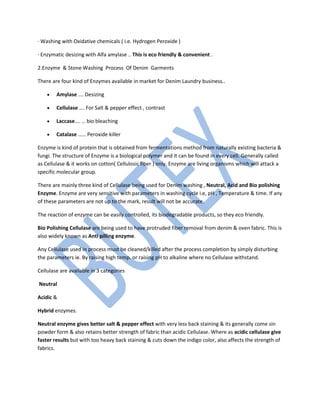 · Washing with Oxidative chemicals ( i.e. Hydrogen Peroxide )
· Enzymatic desizing with Alfa amylase .. This is eco friendly & convenient .
2.Enzyme & Stone Washing Process Of Denim Garments
There are four kind of Enzymes available in market for Denim Laundry business..
• Amylase …. Desizing
• Cellulase …. For Salt & pepper effect , contrast
• Laccase…. … bio bleaching
• Catalase …… Peroxide killer
Enzyme is kind of protein that is obtained from fermentations method from naturally existing bacteria &
fungi. The structure of Enzyme is a biological polymer and it can be found in every cell. Generally called
as Cellulase & it works on cotton( Cellulosic fiber ) only. Enzyme are living organisms which will attack a
specific molecular group.
There are mainly three kind of Cellulase being used for Denim washing , Neutral, Acid and Bio polishing
Enzyme. Enzyme are very sensitive with parameters in washing cycle i.e, pH , Temperature & time. If any
of these parameters are not up to the mark, result will not be accurate.
The reaction of enzyme can be easily controlled, its biodegradable products, so they eco friendly.
Bio Polishing Cellulase are being used to have protruded fiber removal from denim & oven fabric. This is
also widely known as Anti pilling enzyme.
Any Cellulase used in process must be cleaned/killed after the process completion by simply disturbing
the parameters ie. By raising high temp. or raising pH to alkaline where no Cellulase withstand.
Cellulase are available in 3 categories
Neutral
Acidic &
Hybrid enzymes.
Neutral enzyme gives better salt & pepper effect with very less back staining & its generally come sin
powder form & also retains better strength of fabric than acidic Cellulase. Where as acidic cellulase give
faster results but with too heavy back staining & cuts down the indigo color, also affects the strength of
fabrics.
 