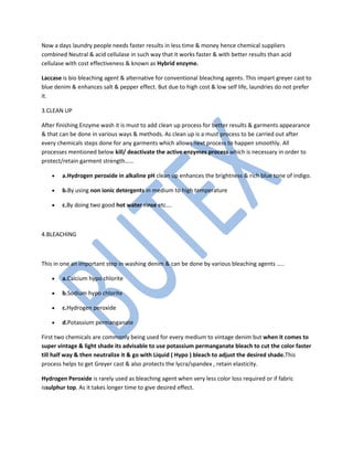 Now a days laundry people needs faster results in less time & money hence chemical suppliers
combined Neutral & acid cellulase in such way that it works faster & with better results than acid
cellulase with cost effectiveness & known as Hybrid enzyme.
Laccase is bio bleaching agent & alternative for conventional bleaching agents. This impart greyer cast to
blue denim & enhances salt & pepper effect. But due to high cost & low self life, laundries do not prefer
it.
3.CLEAN UP
After finishing Enzyme wash it is must to add clean up process for better results & garments appearance
& that can be done in various ways & methods. As clean up is a must process to be carried out after
every chemicals steps done for any garments which allows next process to happen smoothly. All
processes mentioned below kill/ deactivate the active enzymes process which is necessary in order to
protect/retain garment strength……
• a.Hydrogen peroxide in alkaline pH clean up enhances the brightness & rich blue tone of indigo.
• b.By using non ionic detergents in medium to high temperature
• c.By doing two good hot water rinse etc….
4.BLEACHING
This in one an important step in washing denim & can be done by various bleaching agents …..
• a.Calcium hypo chlorite
• b.Sodium hypo chlorite
• c.Hydrogen peroxide
• d.Potassium permanganate
First two chemicals are commonly being used for every medium to vintage denim but when it comes to
super vintage & light shade its advisable to use potassium permanganate bleach to cut the color faster
till half way & then neutralize it & go with Liquid ( Hypo ) bleach to adjust the desired shade.This
process helps to get Greyer cast & also protects the lycra/spandex , retain elasticity.
Hydrogen Peroxide is rarely used as bleaching agent when very less color loss required or if fabric
issulphur top. As it takes longer time to give desired effect.
 
