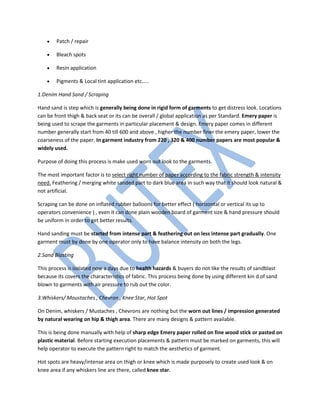 • Patch / repair
• Bleach spots
• Resin application
• Pigments & Local tint application etc…..
1.Denim Hand Sand / Scraping
Hand sand is step which is generally being done in rigid form of garments to get distress look. Locations
can be front thigh & back seat or its can be overall / global application as per Standard. Emery paper is
being used to scrape the garments in particular placement & design. Emery paper comes in different
number generally start from 40 till 600 and above , higher the number finer the emery paper, lower the
coarseness of the paper. In garment industry from 220 , 320 & 400 number papers are most popular &
widely used.
Purpose of doing this process is make used worn out look to the garments.
The most important factor is to select right number of paper according to the fabric strength & intensity
need. Feathering / merging white sanded part to dark blue area in such way that it should look natural &
not artificial.
Scraping can be done on inflated rubber balloons for better effect ( horizontal or vertical its up to
operators convenience ) , even it can done plain wooden board of garment size & hand pressure should
be uniform in order to get better results.
Hand sanding must be started from intense part & feathering out on less intense part gradually. One
garment must by done by one operator only to have balance intensity on both the legs.
2.Sand Blasting
This process is isolated now a days due to health hazards & buyers do not like the results of sandblast
because its covers the characteristics of fabric. This process being done by using different kin d of sand
blown to garments with air pressure to rub out the color.
3.Whiskers/ Moustaches , Chevron , Knee Star, Hot Spot
On Denim, whiskers / Mustaches , Chevrons are nothing but the worn out lines / impression generated
by natural wearing on hip & thigh area. There are many designs & pattern available.
This is being done manually with help of sharp edge Emery paper rolled on fine wood stick or pasted on
plastic material. Before starting execution placements & pattern must be marked on garments, this will
help operator to execute the pattern right to match the aesthetics of garment.
Hot spots are heavy/intense area on thigh or knee which is made purposely to create used look & on
knee area if any whiskers line are there, called knee star.
 