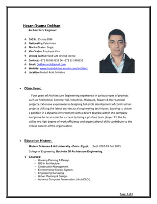 Hasan Osama Dokhan
Architecture Engineer
❖ D.O.B.: 25-July-1988
❖ Nationality: Palestinian
❖ Marital Status: Single
❖ Visa Status: Employee Visa
❖ Driving license: Valid UAE driving license
❖ Contact: +971 50 9314152 Or +971 52 2489152
❖ Email: Dokhan.arch@gmail.com
❖ Website: www.hasandokhan.wixsite.com/architect
❖ Location: United Arab Emirates
• Objectives:
Four years of Architecture Engineering experience in various types of projects
such as Residential, Commercial, Industrial, Mosques, Towers & Recreational
projects. Extensive experience in designing full-cycle development of construction
projects utilizing the latest architectural engineering techniques. Looking to obtain
a position in a dynamic environment with a desire to grow within the company
and prove to be an asset to success by being a positive team player. I’d like to
utilize my high degree of work efficiency and organizational skills contribute to the
overall success of the organization.
• Education History:
Modern Sciences & Art University - Cairo - Egypt. Sept. 2007-Till Feb 2013
College of Engineering: Bachelor Of Architecture Engineering.
❖ Courses:
• Housing Planning & Design.
• GIS in Architecture.
• Construction Management.
• Environmental Control System.
• Engineering Surveying.
• Urban Planning & Design.
• Advance Computer Presentation ( ArchiCAD ).
Page: 1 of 3
 