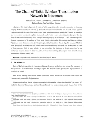 International Journal of Psychosocial Rehabilitation, Vol. 24, Issue 04, 2020
ISSN: 1475-7192
Abstract--- This study will portrait the chain of tafsir (exegesis) scholars network transmission in Nusantara
ranging. We have recorded the networks of Hijaz or Haramayn connection that is now in Saudi Arabia, Egyptian
connection through al-Azhar University or Azhari lines, Indian subcontinent of India and Pakistan in nowadays,
and even western connection through the students who studied in the western universities either Europe or America
prior to 20th century until recently study. The style and the typology of the archipelago’s Tafsir cannot be separated
from the transmission of the tradition of Tafsir of the Hijazi, Azhari, Indian Sub-continent, and Western scholars.
Hijazi, here means the transmission of writing, thought and Tafsir traditions that developed in Mecca and Medina.
Then, the Tafsir of the archipelago also has the connectivity and the strong attachment with the mindset of al-Azhar
of Egypt that gave birth to many scholars in the archipelago that indirectly or directly contributed to the
archipelago exegesis. More ever, Hijazi and Azhar are more viscous sticking of the exegesis in the sixteenth century
until the early twentieth century here.
Keywords--- Tafsir Scholars, Transmission, Nusantara, Hijazi, Azhari.
I. BACKGROUND
Tafsir of Qur'an (exegesis) in the Nusantara archipelago developed rapidly from time to time. The emergence of
the tafsir works in the hemisphere archipelago negates that the study of the Qur'an in the region continues to
experience its growth.
Thus, it does not only to this extent, but the tafsir which is often served with the original Arabic culture, the
Nusantara tafsir presented in the local culture.
History records tells us that the written commentaries in Indonesia has existed since the mid of 16th century AD
marked by the rise of the Acehnese scholars: Hamzah Fansuri, who has a complete name is Shaykh 'Amir al-Din'
Armai Arief, State Islamic University Syarif Hidayatullah Jakarta, Jl. Ir H. Juanda No.95, Ciputat, Tangerang Selatan, Banten, Indonesia.
E-mail: armaiarief@gmail.com
Hasani Ahmad Said, State Islamic University Syarif Hidayatullah Jakarta, Jl. Ir H. Juanda No.95, Ciputat, Tangerang Selatan, Banten,
Indonesia.
Abdurrahim Yapono, State Islamic University Syarif Hidayatullah Jakarta, Jl. Ir H. Juanda No.95, Ciputat, Tangerang Selatan, Banten,
Indonesia.
Fathurrahman Rauf, State Islamic University Syarif Hidayatullah Jakarta, Jl. Ir H. Juanda No.95, Ciputat, Tangerang Selatan, Banten,
Indonesia.
Ujang Maman, State Islamic University Syarif Hidayatullah Jakarta, Jl. Ir H. Juanda No.95, Ciputat, Tangerang Selatan, Banten, Indonesia.
The Chain of Tafsir Scholars Transmission
Network in Nusantara
Armai Arief, Hasani Ahmad Said, Abdurrahim Yapono,
Fathurrahman Rauf and Ujang Maman
DOI: 10.37200/IJPR/V24I4/PR201493
Received: 16 Jan 2020 | Revised: 17 Feb 2020 | Accepted: 26 Feb 2020 3796
 