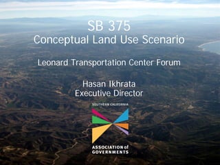 SB 375
Conceptual Land Use Scenario
Leonard Transportation Center Forum

           Hasan Ikhrata
         Executive Director
 