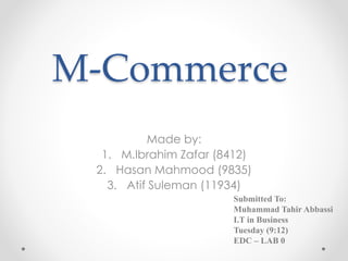 M-Commerce
Made by:
1. M.Ibrahim Zafar (8412)
2. Hasan Mahmood (9835)
3. Atif Suleman (11934)
Submitted To:
Muhammad Tahir Abbassi
I.T in Business
Tuesday (9:12)
EDC – LAB 0
 