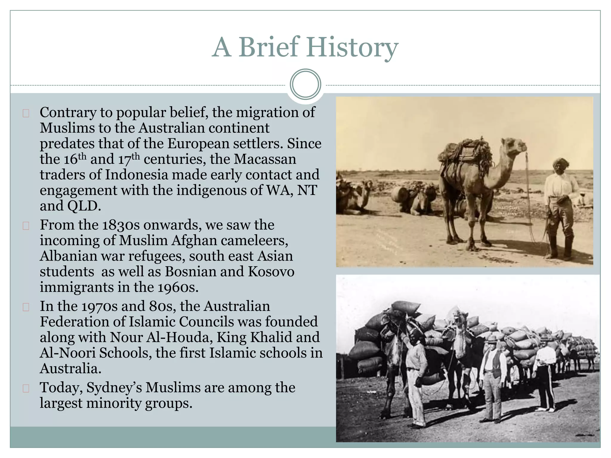 A Brief History
Contrary to popular belief, the migration of
Muslims to the Australian continent
predates that of the European settlers. Since
the 16th and 17th centuries, the Macassan
traders of Indonesia made early contact and
engagement with the indigenous of WA, NT
and QLD.
From the 1830s onwards, we saw the
incoming of Muslim Afghan cameleers,
Albanian war refugees, south east Asian
students as well as Bosnian and Kosovo
immigrants in the 1960s.
In the 1970s and 80s, the Australian
Federation of Islamic Councils was founded
along with Nour Al-Houda, King Khalid and
Al-Noori Schools, the first Islamic schools in
Australia.
Today, Sydney’s Muslims are among the
largest minority groups.
 