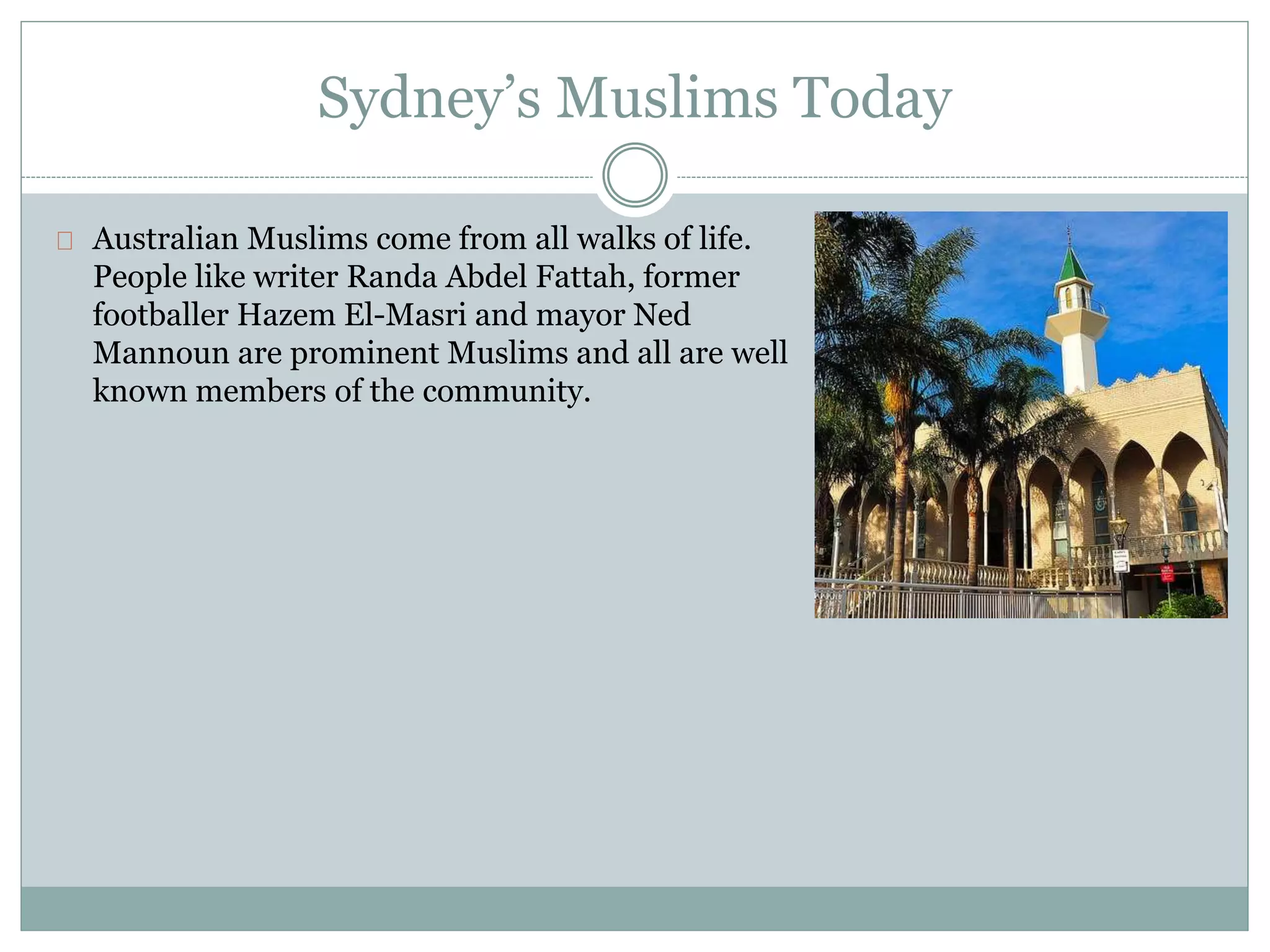 Sydney’s Muslims Today
Australian Muslims come from all walks of life.
People like writer Randa Abdel Fattah, former
footballer Hazem El-Masri and mayor Ned
Mannoun are prominent Muslims and all are well
known members of the community.
 
