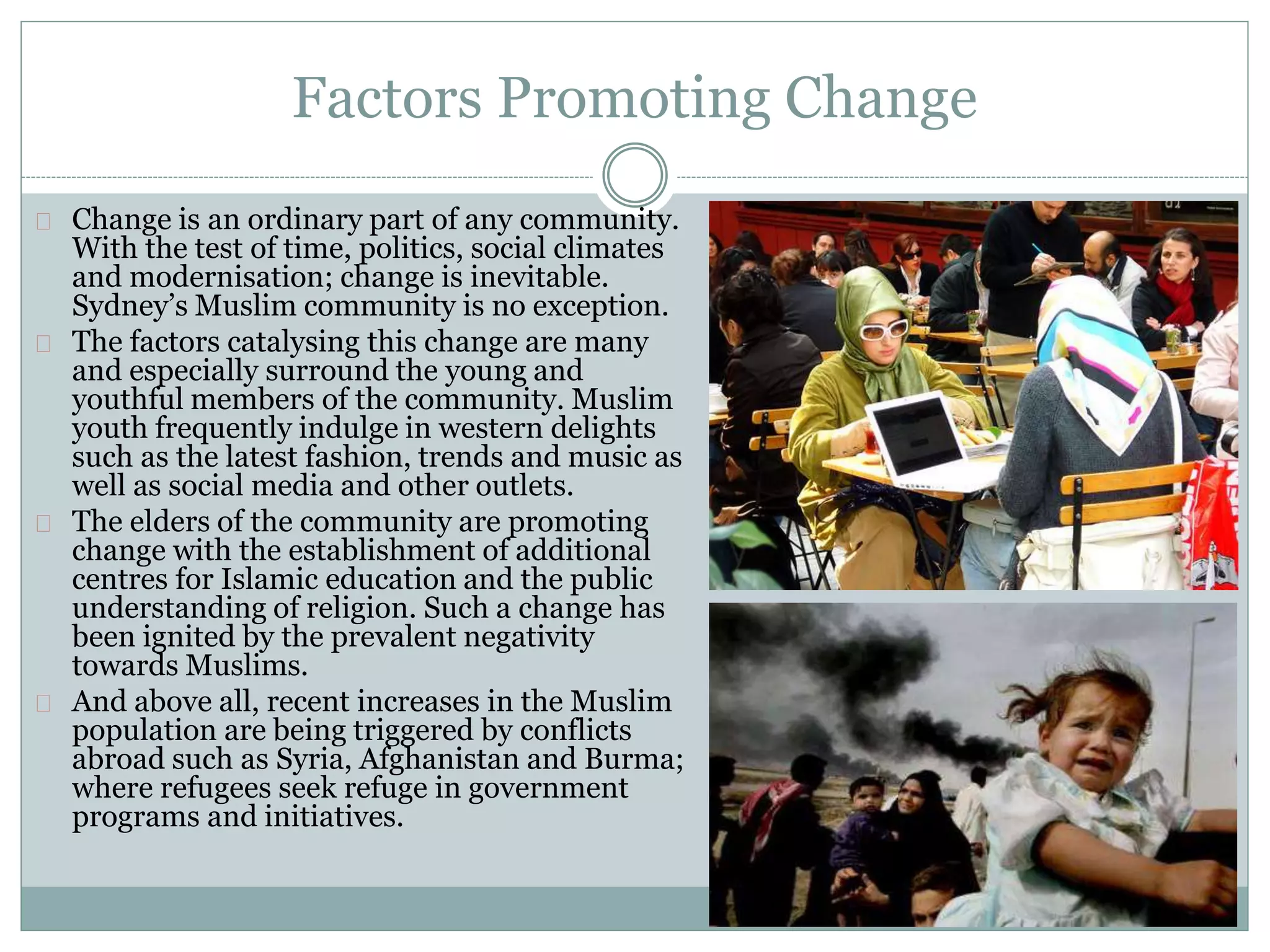 Factors Promoting Change
Change is an ordinary part of any community.
With the test of time, politics, social climates
and modernisation; change is inevitable.
Sydney’s Muslim community is no exception.
The factors catalysing this change are many
and especially surround the young and
youthful members of the community. Muslim
youth frequently indulge in western delights
such as the latest fashion, trends and music as
well as social media and other outlets.
The elders of the community are promoting
change with the establishment of additional
centres for Islamic education and the public
understanding of religion. Such a change has
been ignited by the prevalent negativity
towards Muslims.
And above all, recent increases in the Muslim
population are being triggered by conflicts
abroad such as Syria, Afghanistan and Burma;
where refugees seek refuge in government
programs and initiatives.
 