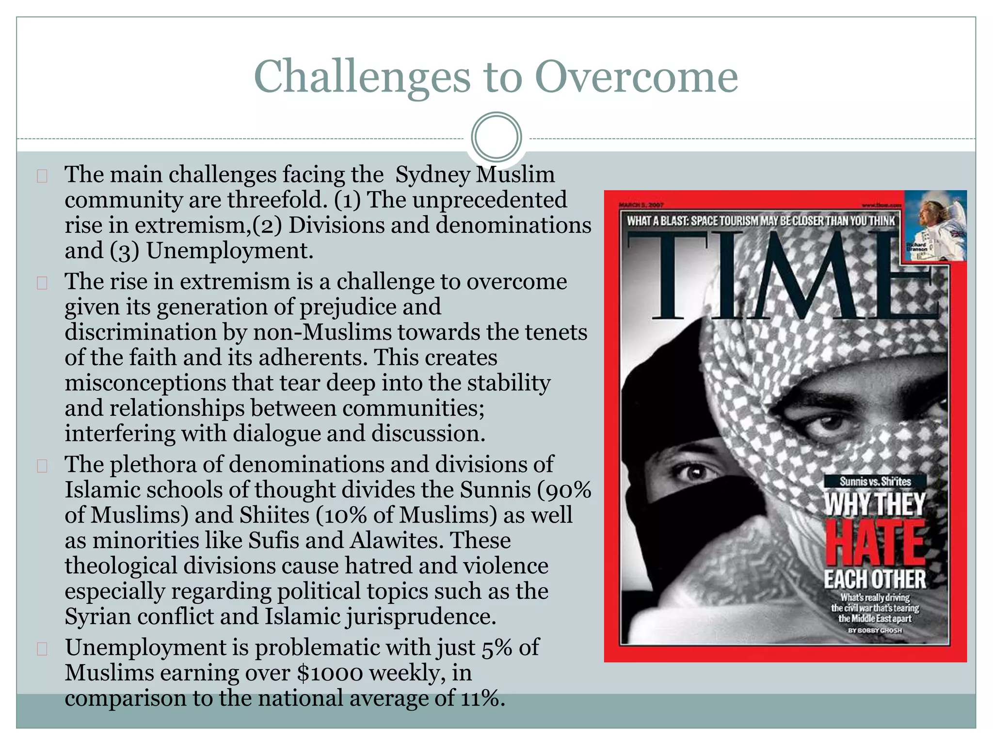 Challenges to Overcome
The main challenges facing the Sydney Muslim
community are threefold. (1) The unprecedented
rise in extremism,(2) Divisions and denominations
and (3) Unemployment.
The rise in extremism is a challenge to overcome
given its generation of prejudice and
discrimination by non-Muslims towards the tenets
of the faith and its adherents. This creates
misconceptions that tear deep into the stability
and relationships between communities;
interfering with dialogue and discussion.
The plethora of denominations and divisions of
Islamic schools of thought divides the Sunnis (90%
of Muslims) and Shiites (10% of Muslims) as well
as minorities like Sufis and Alawites. These
theological divisions cause hatred and violence
especially regarding political topics such as the
Syrian conflict and Islamic jurisprudence.
Unemployment is problematic with just 5% of
Muslims earning over $1000 weekly, in
comparison to the national average of 11%.
 