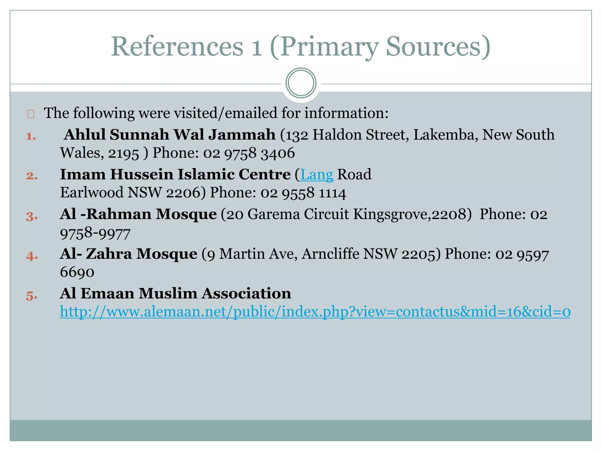 References 1 (Primary Sources)
The following were visited/emailed for information:
1. Ahlul Sunnah Wal Jammah (132 Haldon Street, Lakemba, New South
Wales, 2195 ) Phone: 02 9758 3406
2. Imam Hussein Islamic Centre (Lang Road
Earlwood NSW 2206) Phone: 02 9558 1114
3. Al -Rahman Mosque (20 Garema Circuit Kingsgrove,2208) Phone: 02
9758-9977
4. Al- Zahra Mosque (9 Martin Ave, Arncliffe NSW 2205) Phone: 02 9597
6690
5. Al Emaan Muslim Association
http://www.alemaan.net/public/index.php?view=contactus&mid=16&cid=0
 