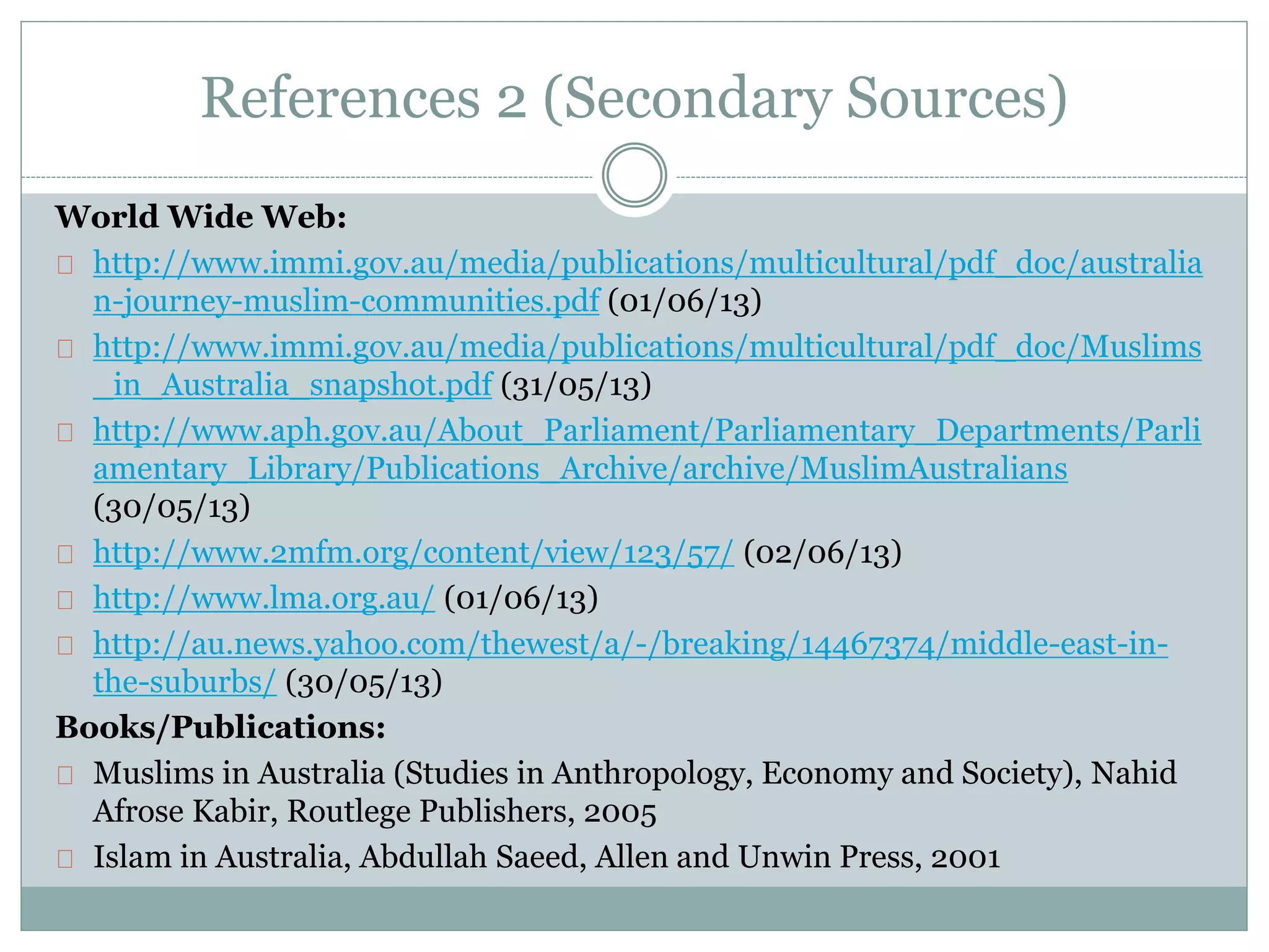 References 2 (Secondary Sources)
World Wide Web:
http://www.immi.gov.au/media/publications/multicultural/pdf_doc/australia
n-journey-muslim-communities.pdf (01/06/13)
http://www.immi.gov.au/media/publications/multicultural/pdf_doc/Muslims
_in_Australia_snapshot.pdf (31/05/13)
http://www.aph.gov.au/About_Parliament/Parliamentary_Departments/Parli
amentary_Library/Publications_Archive/archive/MuslimAustralians
(30/05/13)
http://www.2mfm.org/content/view/123/57/ (02/06/13)
http://www.lma.org.au/ (01/06/13)
http://au.news.yahoo.com/thewest/a/-/breaking/14467374/middle-east-in-
the-suburbs/ (30/05/13)
Books/Publications:
Muslims in Australia (Studies in Anthropology, Economy and Society), Nahid
Afrose Kabir, Routlege Publishers, 2005
Islam in Australia, Abdullah Saeed, Allen and Unwin Press, 2001
 