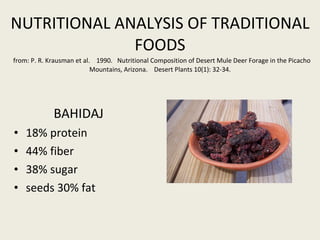NUTRITIONAL ANALYSIS OF TRADITIONAL FOODS   from: P. R. Krausman et al.  1990.  Nutritional Composition of Desert Mule Deer Forage in the Picacho Mountains, Arizona.  Desert Plants 10(1): 32-34. BAHIDAJ   18% protein 44% fiber 38% sugar seeds 30% fat 
