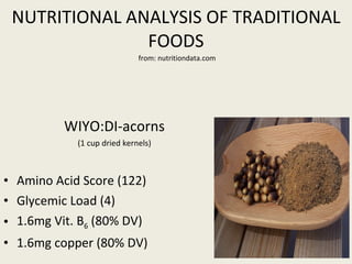 NUTRITIONAL ANALYSIS OF TRADITIONAL FOODS   from: nutritiondata.com WIYO:DI-acorns (1 cup dried kernels) Amino Acid Score (122) Glycemic Load (4) 1.6mg Vit. B 6  (80% DV) 1.6mg copper (80% DV)  