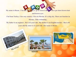 My name is Hasan . I’m nine years old .I go to Toros College .I have got short brown hair
and brown eyes .
I’m from Turkey. I love my country. I live in Mersin. It’s a big city. There are beaches in
Mersin . I like swimming .
My father is an engineer . He is 43 years old . My mother is an English teacher . She is 40
years old.My sister is 12 years old . Her name is Berna .
MERSİN
TURKEY