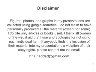 Disclaimer
Figures, photos, and graphs in my presentations are
collected using google searches. I do not claim to have
personally produced all the material (except for some).
I do cite only articles or books used. I thank all owners
of the visual aid that I use and apologize for not citing
each individual item. If anybody finds the inclusion of
their material into my presentations a violation of their
copy rights, please contact me via email.
hhalhaddad@gmail.com
 