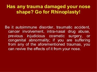 Has any trauma damaged your nose
shape? Go for Rhinoplasty!
Be it autoimmune disorder, traumatic accident,
cancer involvement, intra-nasal drug abuse,
previous injudicious cosmetic surgery, or
congenital abnormality; if you are suffering
from any of the aforementioned traumas, you
can revive the effects of it from your nose.
 