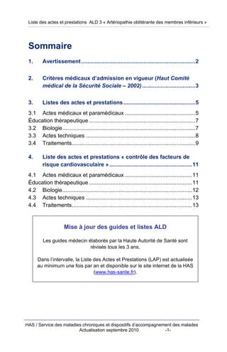 Liste des actes et prestations ALD 3 « Artériopathie oblitérante des membres inférieurs »




 Sommaire
 1.      Avertissement .........................................................................2


 2.      Critères médicaux d’admission en vigueur (Haut Comité
         médical de la Sécurité Sociale – 2002) ..................................3


 3.      Listes des actes et prestations ..............................................5
 3.1 Actes médicaux et paramédicaux .............................................5
 Éducation thérapeutique ....................................................................7
 3.2 Biologie.....................................................................................7
 3.3 Actes techniques ......................................................................8
 3.4 Traitements...............................................................................9

 4.      Liste des actes et prestations « contrôle des facteurs de
         risque cardiovasculaire » .....................................................11
 4.1 Actes médicaux et paramédicaux ...........................................11
 Éducation thérapeutique ..................................................................11
 4.2 Biologie...................................................................................12
 4.3 Actes techniques ....................................................................13
 4.4 Traitements.............................................................................13


                     Mise à jour des guides et listes ALD

         Les guides médecin élaborés par la Haute Autorité de Santé sont
                             révisés tous les 3 ans.

      Dans l’intervalle, la Liste des Actes et Prestations (LAP) est actualisée
      au minimum une fois par an et disponible sur le site internet de la HAS
                                  (www.has-sante.fr).




HAS / Service des maladies chroniques et dispositifs d’accompagnement des malades
                         Actualisation septembre 2010             -1-
 