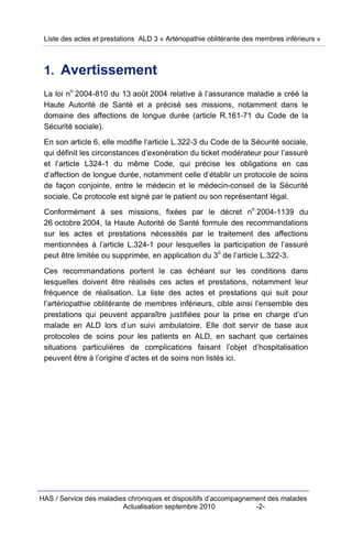 Liste des actes et prestations ALD 3 « Artériopathie oblitérante des membres inférieurs »



 1. Avertissement
         o
 La loi n 2004-810 du 13 août 2004 relative à l’assurance maladie a créé la
 Haute Autorité de Santé et a précisé ses missions, notamment dans le
 domaine des affections de longue durée (article R.161-71 du Code de la
 Sécurité sociale).

 En son article 6, elle modifie l’article L.322-3 du Code de la Sécurité sociale,
 qui définit les circonstances d’exonération du ticket modérateur pour l’assuré
 et l’article L324-1 du même Code, qui précise les obligations en cas
 d’affection de longue durée, notamment celle d’établir un protocole de soins
 de façon conjointe, entre le médecin et le médecin-conseil de la Sécurité
 sociale. Ce protocole est signé par le patient ou son représentant légal.
                                                                   o
 Conformément à ses missions, fixées par le décret n 2004-1139 du
 26 octobre 2004, la Haute Autorité de Santé formule des recommandations
 sur les actes et prestations nécessités par le traitement des affections
 mentionnées à l’article L.324-1 pour lesquelles la participation de l’assuré
                                                    o
 peut être limitée ou supprimée, en application du 3 de l’article L.322-3.

 Ces recommandations portent le cas échéant sur les conditions dans
 lesquelles doivent être réalisés ces actes et prestations, notamment leur
 fréquence de réalisation. La liste des actes et prestations qui suit pour
 l’artériopathie oblitérante de membres inférieurs, cible ainsi l’ensemble des
 prestations qui peuvent apparaître justifiées pour la prise en charge d’un
 malade en ALD lors d’un suivi ambulatoire. Elle doit servir de base aux
 protocoles de soins pour les patients en ALD, en sachant que certaines
 situations particulières de complications faisant l’objet d’hospitalisation
 peuvent être à l’origine d’actes et de soins non listés ici.




HAS / Service des maladies chroniques et dispositifs d’accompagnement des malades
                         Actualisation septembre 2010             -2-
 