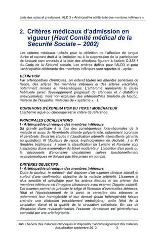 Liste des actes et prestations ALD 3 « Artériopathie oblitérante des membres inférieurs »



 2. Critères médicaux d’admission en
      vigueur (Haut Comité médical de la
      Sécurité Sociale – 2002)
 Les critères médicaux utilisés pour la définition de l’affection de longue
 durée et ouvrant droit à la limitation ou à la suppression de la participation
 de l’assuré sont annexés à la liste des affections figurant à l’article D.322-1
 du Code de la Sécurité sociale. Les critères définis pour l’ALD3 et pour
 l’artériopathie oblitérante des membres inférieurs sont reportés ci –après :

 DÉFINITION
 Par artériopathies chroniques, on entend toutes les atteintes pariétales de
 l’aorte, des artères des membres inférieurs et des artères viscérales,
 notamment rénales et mésentériques. L’athérome représente la cause
 habituelle (avec développement progressif de sténoses et / dilatations
 anévrysmales), mais non exclusive des artériopathies (maladie de Horton,
 maladie de Tkayashu, maladies de « système »…).

 CONDITIONS D’ÉXONERATION DU TICKET MODÉRATEUR
 L'ischémie aiguë ou chronique est le critère de référence.

 PRINCIPALES LOCALISATIONS
 I - Artériopathie chronique des membres inférieurs
 Sa gravité participe à la fois des conséquences loco-régionales de la
 maladie et aussi de l'éventuelle atteinte polyartérielle, notamment coronaire
 et cérébrale. Seuls les stades II (claudication artérielle intermittente gênante
 au quotidien), III (douleurs de repos, érythrocyanose de déclivité…) et IV
 (troubles trophiques…) selon la classification de Leriche et Fontaine sont
 justiciables d'une exonération du ticket modérateur. L'abolition d'un pouls ou
 la découverte d'anomalies circulatoires isolées fonctionnellement
 asymptomatiques ne doivent pas être prises en compte.

 CRITÈRES OBJECTIFS
 I - Artériopathie chronique des membres inférieurs
 Outre la douleur, le médecin doit disposer d'un examen clinique attentif et
 surtout d'une confirmation objective de la maladie artérielle. L'examen le
 plus sensible et spécifique pour les artères iliaques et les artères des
 membres inférieurs est l'imagerie ultrasonore avec examen Doppler associé.
 Cet examen permet de préciser le siège et l'étendue d'éventuelles sténoses,
 l'état et l'épaississement de la paroi, le caractère des sténoses et
 notamment leur homogénéité et leur densité (toute hétérogénéité faisant
 craindre une ulcération possiblement emboligène), enfin l'état de la
 circulation d'aval et la qualité de la circulation collatérale. En cas de
 discussion d'une revascularisation, l'examen ultrasonore est généralement
 complété par une artériographie.


HAS / Service des maladies chroniques et dispositifs d’accompagnement des malades
                         Actualisation septembre 2010             -3-
 