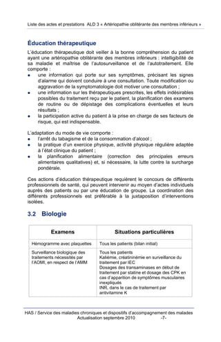 Liste des actes et prestations ALD 3 « Artériopathie oblitérante des membres inférieurs »



 Éducation thérapeutique
 L’éducation thérapeutique doit veiller à la bonne compréhension du patient
 ayant une artériopathie oblitérante des membres inférieurs : intelligibilité de
 sa maladie et maîtrise de l’autosurveillance et de l’autotraitement. Elle
 comporte :
     une information qui porte sur ses symptômes, précisant les signes
     d’alarme qui doivent conduire à une consultation. Toute modification ou
     aggravation de la symptomatologie doit motiver une consultation ;
     une information sur les thérapeutiques prescrites, les effets indésirables
     possibles du traitement reçu par le patient, la planification des examens
     de routine ou de dépistage des complications éventuelles et leurs
     résultats ;
     la participation active du patient à la prise en charge de ses facteurs de
     risque, qui est indispensable.

 L’adaptation du mode de vie comporte :
     l’arrêt du tabagisme et de la consommation d’alcool ;
     la pratique d’un exercice physique, activité physique régulière adaptée
     à l’état clinique du patient ;
     la planification alimentaire (correction des principales erreurs
     alimentaires qualitatives) et, si nécessaire, la lutte contre la surcharge
     pondérale.

 Ces actions d’éducation thérapeutique requièrent le concours de différents
 professionnels de santé, qui peuvent intervenir au moyen d’actes individuels
 auprès des patients ou par une éducation de groupe. La coordination des
 différents professionnels est préférable à la juxtaposition d’interventions
 isolées.

 3.2    Biologie

            Examens                          Situations particulières

   Hémogramme avec plaquettes        Tous les patients (bilan initial)
   Surveillance biologique des       Tous les patients
   traitements nécessités par        Kaliémie, créatininémie en surveillance du
   l’AOMI, en respect de l’AMM       traitement par IEC
                                     Dosages des transaminases en début de
                                     traitement par statine et dosage des CPK en
                                     cas d’apparition de symptômes musculaires
                                     inexpliqués
                                     INR, dans le cas de traitement par
                                     antivitamine K



HAS / Service des maladies chroniques et dispositifs d’accompagnement des malades
                         Actualisation septembre 2010             -7-
 