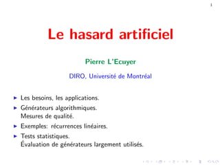 1
Le hasard artiﬁciel
Pierre L’Ecuyer
DIRO, Universit´e de Montr´eal
Les besoins, les applications.
G´en´erateurs algorithmiques.
Mesures de qualit´e.
Exemples: r´ecurrences lin´eaires.
Tests statistiques.
´Evaluation de g´en´erateurs largement utilis´es.
 