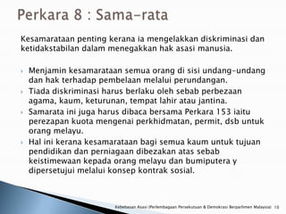 Kesamarataan penting kerana ia mengelakkan diskriminasi dan
ketidakstabilan dalam menegakkan hak asasi manusia.

   Menjamin kesamarataan semua orang di sisi undang-undang
    dan hak terhadap pembelaan melalui perundangan.
   Tiada diskriminasi harus berlaku oleh sebab perbezaan
    agama, kaum, keturunan, tempat lahir atau jantina.
   Samarata ini juga harus dibaca bersama Perkara 153 iaitu
    perezapan kuota mengenai perkhidmatan, permit, dsb untuk
    orang melayu.
   Hal ini kerana kesamarataan bagi semua kaum untuk tujuan
    pendidikan dan perniagaan dibezakan atas sebab
    keistimewaan kepada orang melayu dan bumiputera y
    dipersetujui melalui konsep kontrak sosial.



                        Kebebasan Asasi (Perlembagaan Persekutuan & Demokrasi Berparlimen Malaysia) 10
 