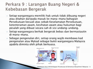    Setiap warganegara memiliki hak untuk tidak dibuang negeri
    atau ditahan daripada masuk ke mana-mana bahagian
    Persekutuan kecuali atas sebab Keselamatan Persekutuan,
    ketenteraman awam, kesihatan awam atau hukuman bagi
    pesalah yang dibuat secara sah di sisi undang-undang.
   Setiap warganegara berhak bergerak bebas dan bermastautin
    di mana-mana.
   Sebagai pengenalan diri, setiap orang wajib membawa kad
    pengenalan atau Mykad sebagai bukti warganegara Malaysia
    apabila diminta oleh pihak berkuasa.




                         Kebebasan Asasi (Perlembagaan Persekutuan & Demokrasi Berparlimen Malaysia) 11
 