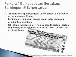    Kebebasan setiap warganegara untuk bercakap atas tujuan
    mengembangkan fikiran.
   Berhimpun secara aman dengan syarat tidak bersenjata.
   Menubuhkan persatuan.
   Kebebasan-kebebasan ini tertakluk kepada perkara-perkara
    yang menjejaskan ketenteraman awam, perkara fitnah dan
    sensitiviti kaum.




                        Kebebasan Asasi (Perlembagaan Persekutuan & Demokrasi Berparlimen Malaysia) 12
 