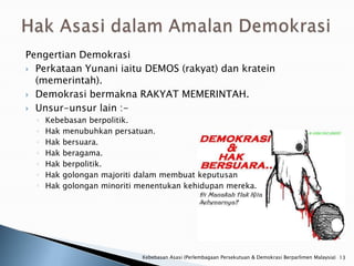 Pengertian Demokrasi
 Perkataan Yunani iaitu DEMOS (rakyat) dan kratein
  (memerintah).
 Demokrasi bermakna RAKYAT MEMERINTAH.

 Unsur-unsur lain :-
  ◦   Kebebasan berpolitik.
  ◦   Hak menubuhkan persatuan.
  ◦   Hak bersuara.
  ◦   Hak beragama.
  ◦   Hak berpolitik.
  ◦   Hak golongan majoriti dalam membuat keputusan
  ◦   Hak golongan minoriti menentukan kehidupan mereka.




                            Kebebasan Asasi (Perlembagaan Persekutuan & Demokrasi Berparlimen Malaysia) 13
 