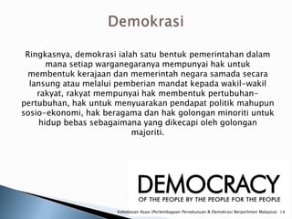 Ringkasnya, demokrasi ialah satu bentuk pemerintahan dalam
      mana setiap warganegaranya mempunyai hak untuk
 membentuk kerajaan dan memerintah negara samada secara
  lansung atau melalui pemberian mandat kepada wakil-wakil
    rakyat, rakyat mempunyai hak membentuk pertubuhan-
pertubuhan, hak untuk menyuarakan pendapat politik mahupun
sosio-ekonomi, hak beragama dan hak golongan minoriti untuk
    hidup bebas sebagaimana yang dikecapi oleh golongan
                           majoriti.




                      Kebebasan Asasi (Perlembagaan Persekutuan & Demokrasi Berparlimen Malaysia) 14
 